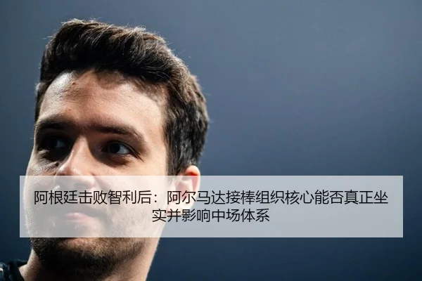 阿根廷击败智利后：阿尔马达接棒组织核心能否真正坐实并影响中场体系